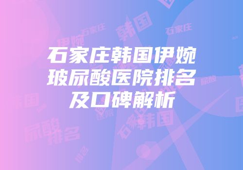 石家庄韩国伊婉玻尿酸医院排名及口碑解析