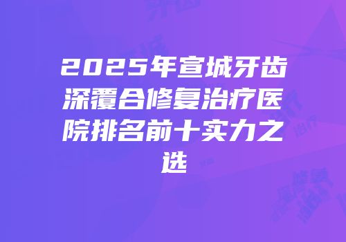 2025年宣城牙齿深覆合修复治疗医院排名前十实力之选