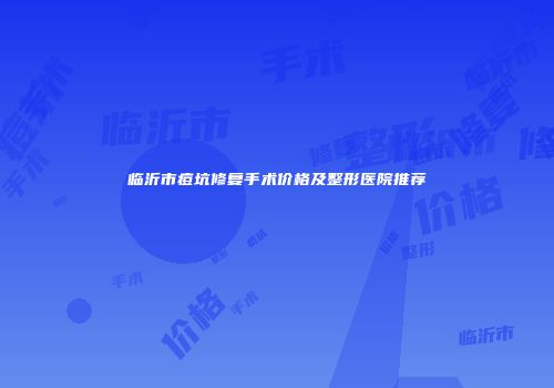 临沂市痘坑修复手术价格及整形医院推荐