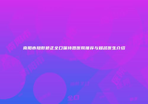 南阳市隐形矫正全口保持器医院推荐与知名医生介绍