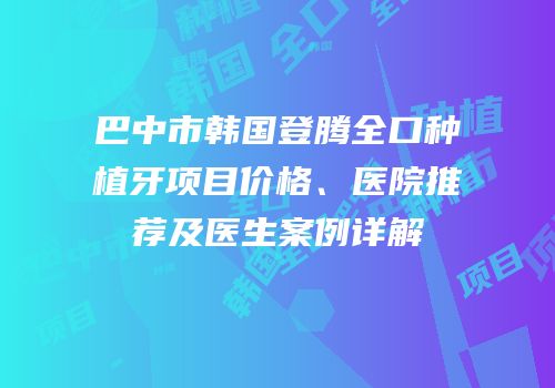 巴中市韩国登腾全口种植牙项目价格、医院推荐及医生案例详解