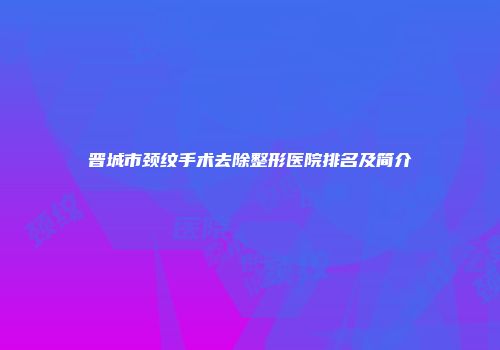 晋城市颈纹手术去除整形医院排名及简介