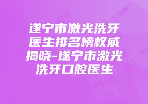 遂宁市激光洗牙医生排名榜权威揭晓-遂宁市激光洗牙口腔医生