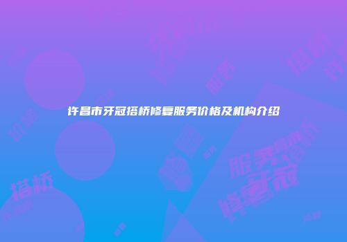 许昌市牙冠搭桥修复服务价格及机构介绍