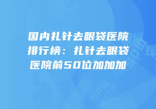 国内扎针去眼袋医院排行榜：扎针去眼袋医院前50位加加加