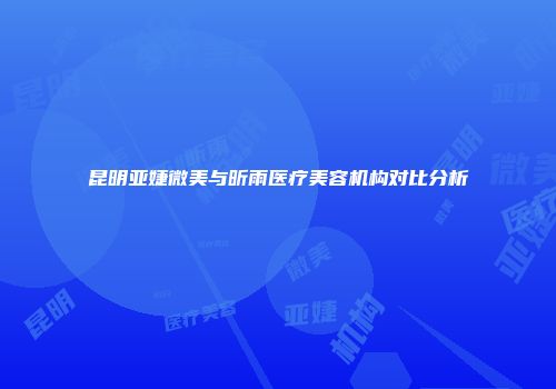 昆明亚婕微美与昕雨医疗美容机构对比分析