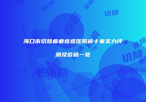 海口市切除瘢痕疙瘩医院前十家实力评测及价格一览