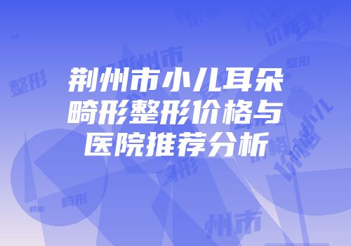 荆州市小儿耳朵畸形整形价格与医院推荐分析