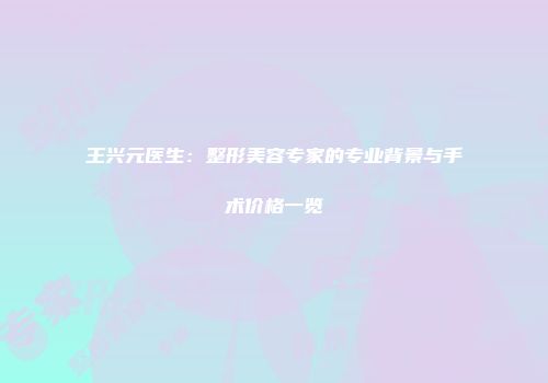 王兴元医生：整形美容专家的专业背景与手术价格一览
