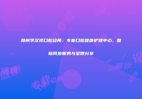 滁州李汉祥口腔诊所：专业口腔健康护理中心，国际同步服务与案例分享