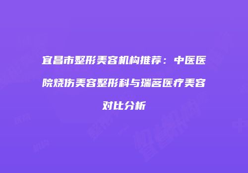 宜昌市整形美容机构推荐：中医医院烧伤美容整形科与瑞茗医疗美容对比分析