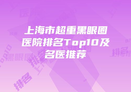 上海市超重黑眼圈医院排名Top10及名医推荐