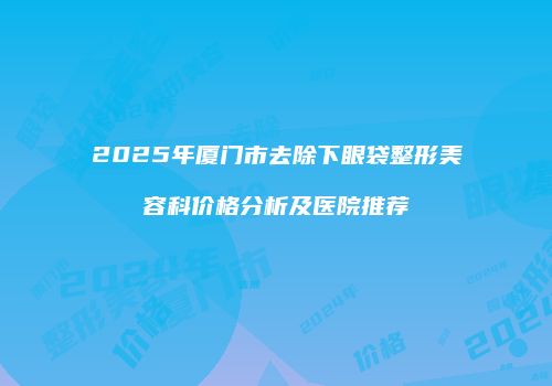 2025年厦门市去除下眼袋整形美容科价格分析及医院推荐