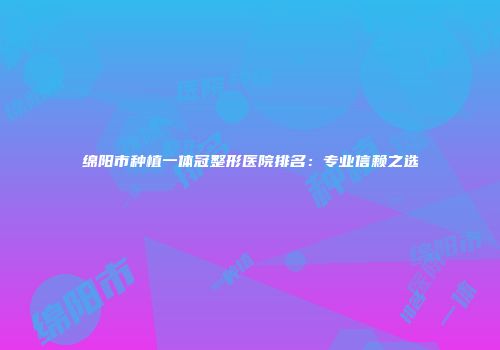 绵阳市种植一体冠整形医院排名：专业信赖之选