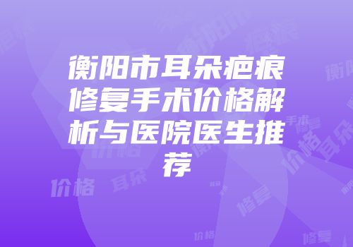 衡阳市耳朵疤痕修复手术价格解析与医院医生推荐