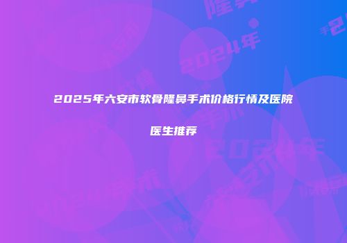2025年六安市软骨隆鼻手术价格行情及医院医生推荐