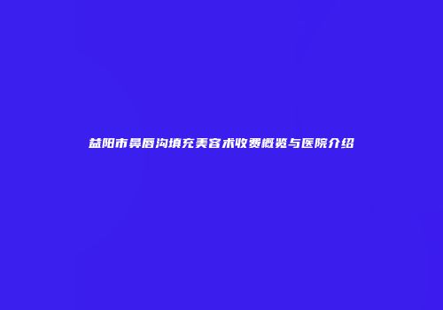 益阳市鼻唇沟填充美容术收费概览与医院介绍