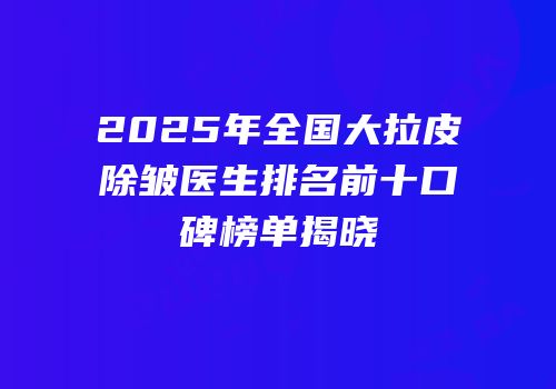 2025年全国大拉皮除皱医生排名前十口碑榜单揭晓