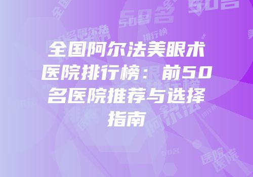 全国阿尔法美眼术医院排行榜：前50名医院推荐与选择指南