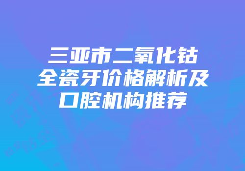 三亚市二氧化钴全瓷牙价格解析及口腔机构推荐