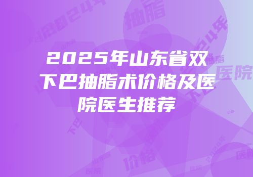 2025年山东省双下巴抽脂术价格及医院医生推荐