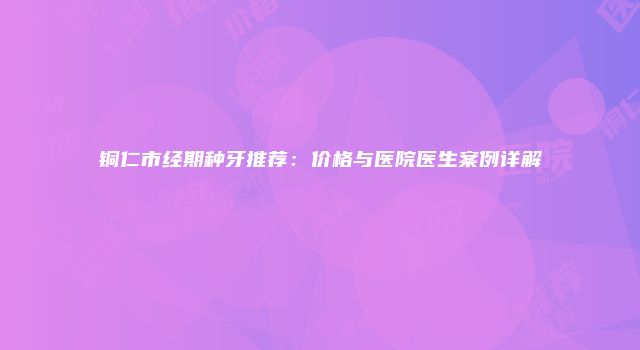 铜仁市经期种牙推荐：价格与医院医生案例详解
