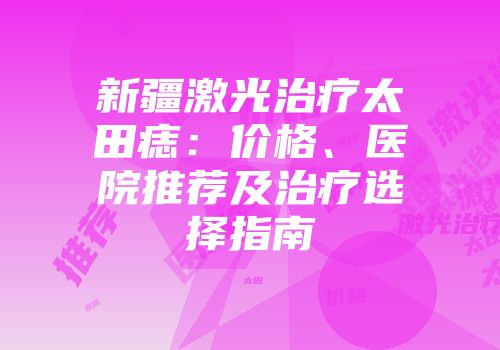 新疆激光治疗太田痣：价格、医院推荐及治疗选择指南