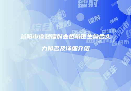 益阳市皮秒镭射去痘坑医生综合实力排名及详细介绍