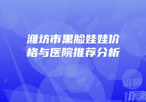 潍坊市黑脸娃娃价格与医院推荐分析