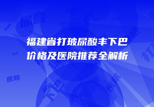 福建省打玻尿酸丰下巴价格及医院推荐全解析