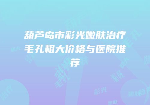 葫芦岛市彩光嫩肤治疗毛孔粗大价格与医院推荐