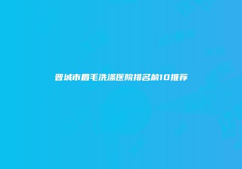 晋城市眉毛洗涤医院排名前10推荐