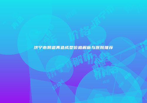 济宁市阴道再造成型价格解析与医院推荐