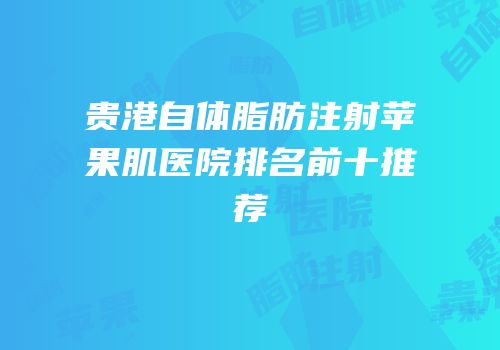 贵港自体脂肪注射苹果肌医院排名前十推荐
