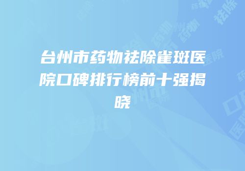 台州市药物祛除雀斑医院口碑排行榜前十强揭晓