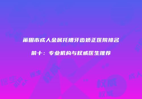 莆田市成人金属托槽牙齿矫正医院排名前十：专业机构与权威医生推荐