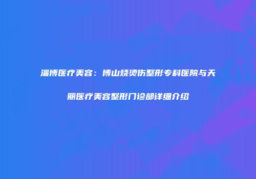 淄博医疗美容：博山烧烫伤整形专科医院与天丽医疗美容整形门诊部详细介绍