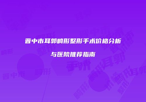 晋中市耳郭畸形整形手术价格分析与医院推荐指南