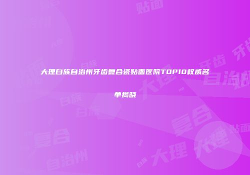 大理白族自治州牙齿复合瓷贴面医院TOP10权威名单揭晓