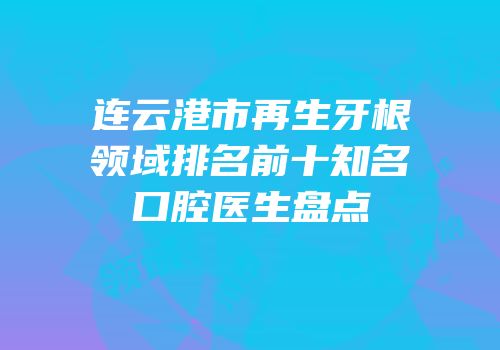 连云港市再生牙根领域排名前十知名口腔医生盘点