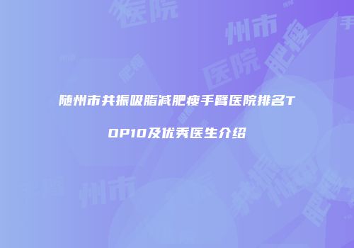 随州市共振吸脂减肥瘦手臂医院排名TOP10及优秀医生介绍