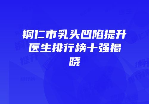 铜仁市乳头凹陷提升医生排行榜十强揭晓