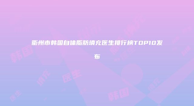 衢州市韩国自体脂肪填充医生排行榜TOP10发布