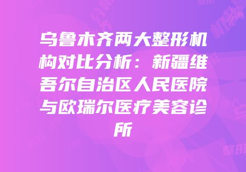 乌鲁木齐两大整形机构对比分析：新疆维吾尔自治区人民医院与欧瑞尔医疗美容诊所