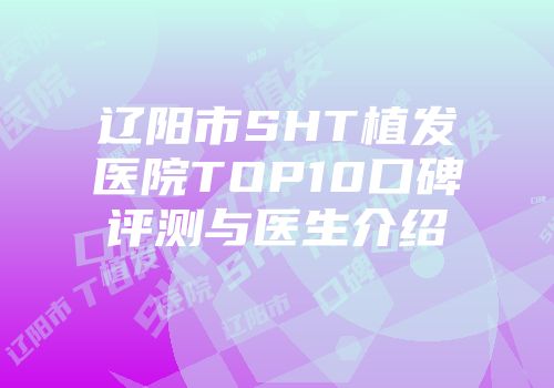 辽阳市SHT植发医院TOP10口碑评测与医生介绍