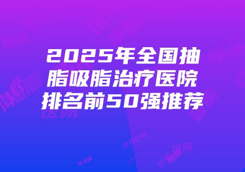 2025年全国抽脂吸脂治疗医院排名前50强推荐