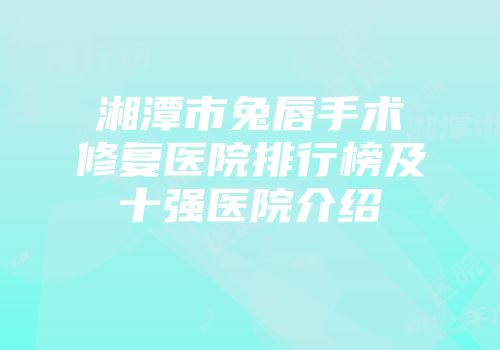 湘潭市兔唇手术修复医院排行榜及十强医院介绍