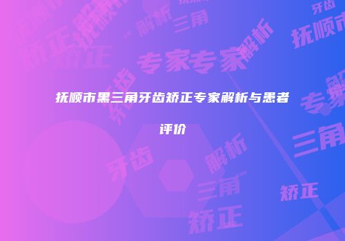 抚顺市黑三角牙齿矫正专家解析与患者评价