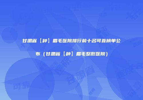 甘肃省【种】眉毛医院排行前十名可靠榜单公布（甘肃省【种】眉毛整形医院）
