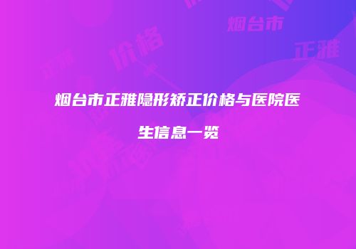 烟台市正雅隐形矫正价格与医院医生信息一览
